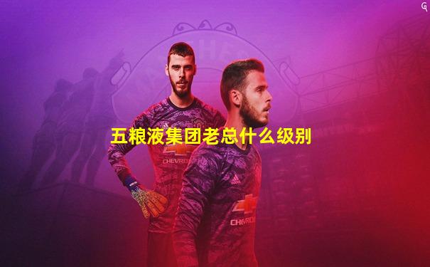 五粮液集团老总什么级别