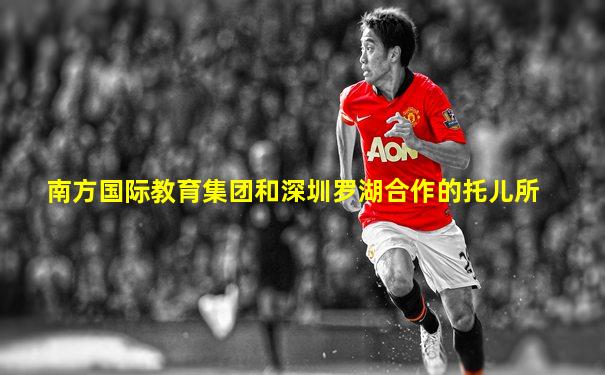 南方国际教育集团和深圳罗湖合作的托儿所