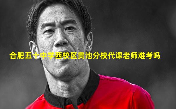 合肥五十中学西校区贵池分校代课老师难考吗