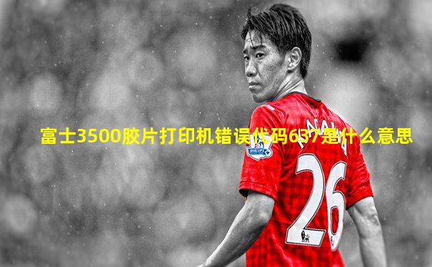 富士3500胶片打印机错误代码637是什么意思
