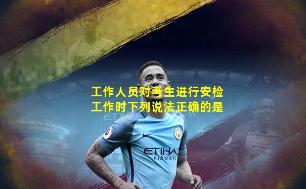 工作人员对考生进行安检工作时下列说法正确的是