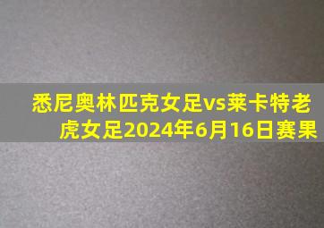 悉尼奥林匹克女足vs莱卡特老虎女足2024年6月16日赛果