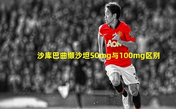 沙库巴曲缬沙坦50mg与100mg区别