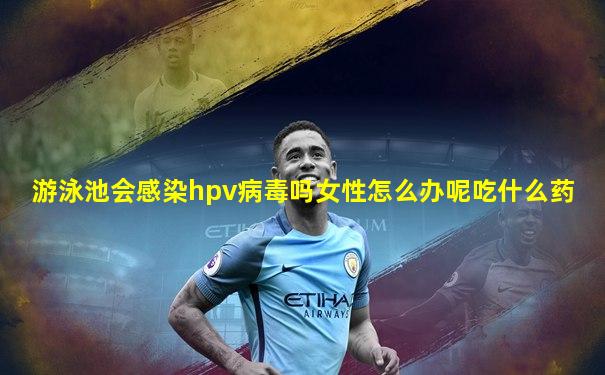 游泳池会感染hpv病毒吗女性怎么办呢吃什么药