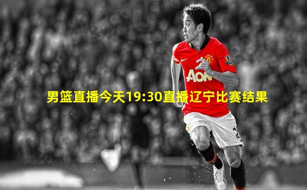 男篮直播今天19:30直播辽宁比赛结果