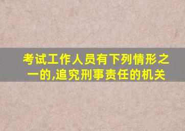 考试工作人员有下列情形之一的,追究刑事责任的机关