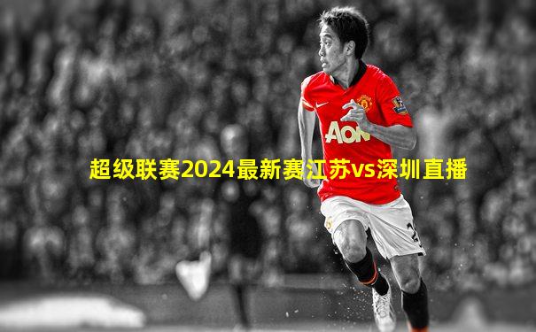超级联赛2024最新赛江苏vs深圳直播